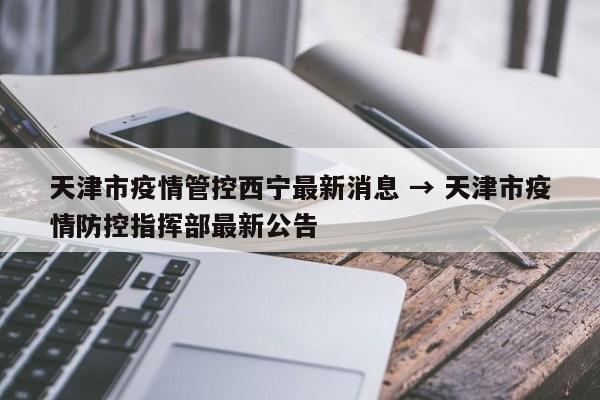天津市疫情管控西宁最新消息 → 天津市疫情防控指挥部最新公告