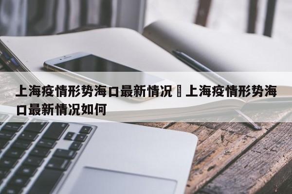 上海疫情形势海口最新情况›上海疫情形势海口最新情况如何
