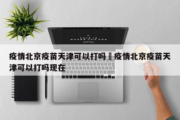 疫情北京疫苗天津可以打吗›疫情北京疫苗天津可以打吗现在
