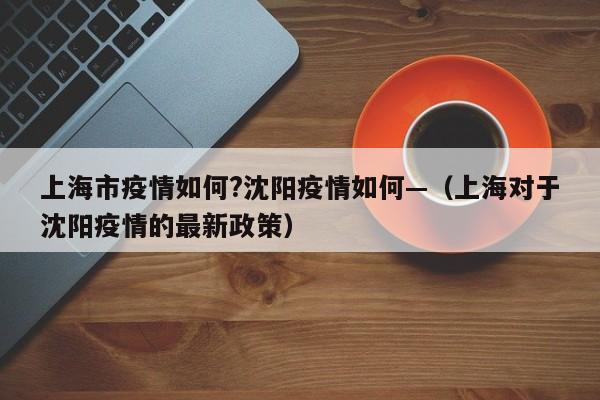上海市疫情如何?沈阳疫情如何—(上海对于沈阳疫情的最新政策)