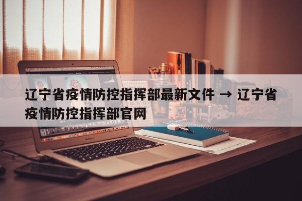 辽宁省疫情防控指挥部最新文件 → 辽宁省疫情防控指挥部官网