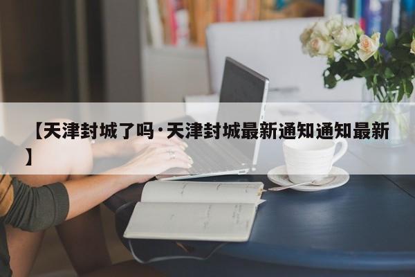 【天津封城了吗·天津封城最新通知通知最新】