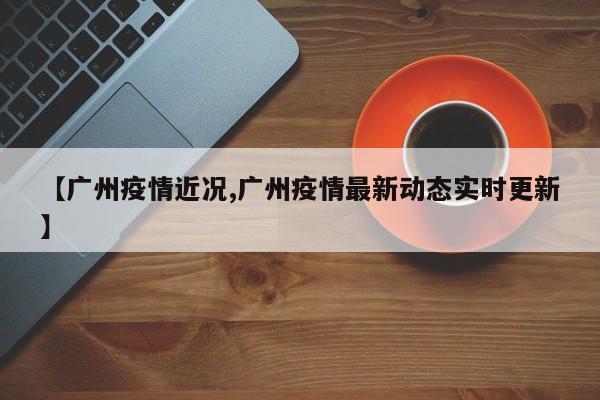 【广州疫情近况,广州疫情最新动态实时更新】