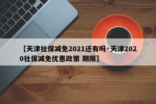 【天津社保减免2021还有吗·天津2020社保减免优惠政策 期限】