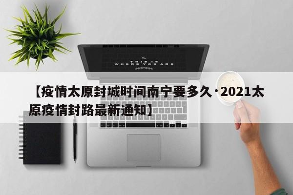 【疫情太原封城时间南宁要多久·2021太原疫情封路最新通知】