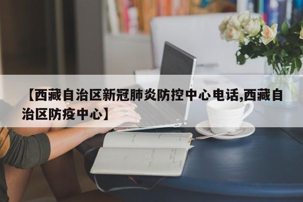 【西藏自治区新冠肺炎防控中心电话,西藏自治区防疫中心】