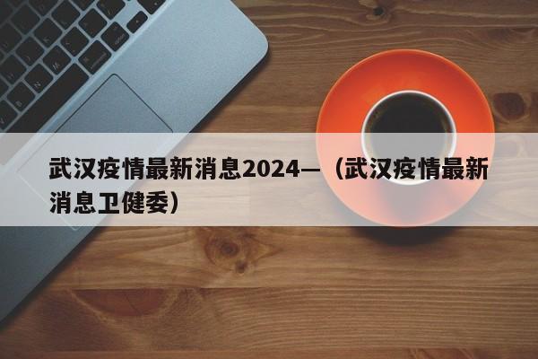 武汉疫情最新消息2024—(武汉疫情最新消息卫健委)