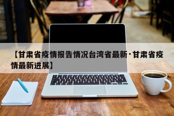 【甘肃省疫情报告情况台湾省最新·甘肃省疫情最新进展】