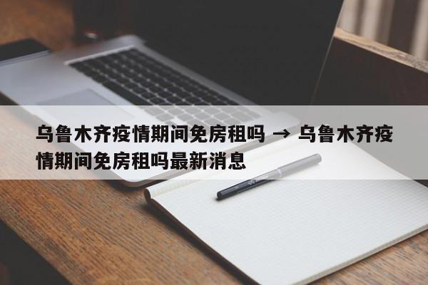 乌鲁木齐疫情期间免房租吗 → 乌鲁木齐疫情期间免房租吗最新消息