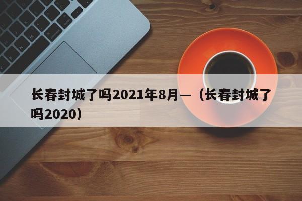 长春封城了吗2021年8月—(长春封城了吗2020)