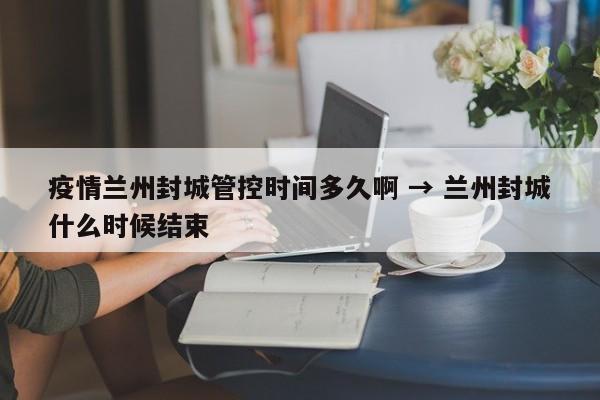 疫情兰州封城管控时间多久啊 → 兰州封城什么时候结束