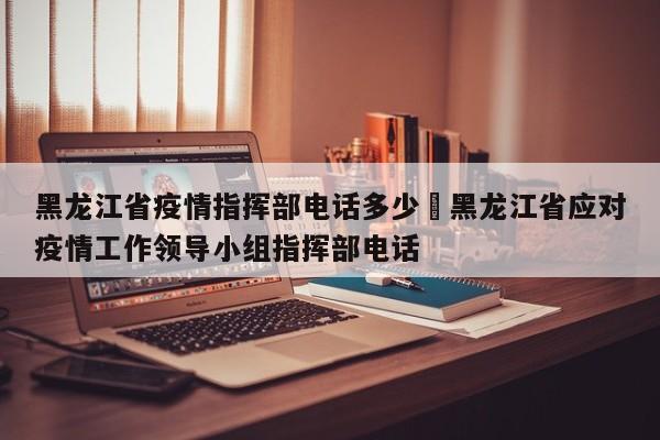 黑龙江省疫情指挥部电话多少›黑龙江省应对疫情工作领导小组指挥部电话