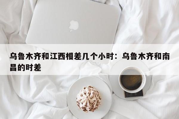 乌鲁木齐和江西相差几个小时:乌鲁木齐和南昌的时差