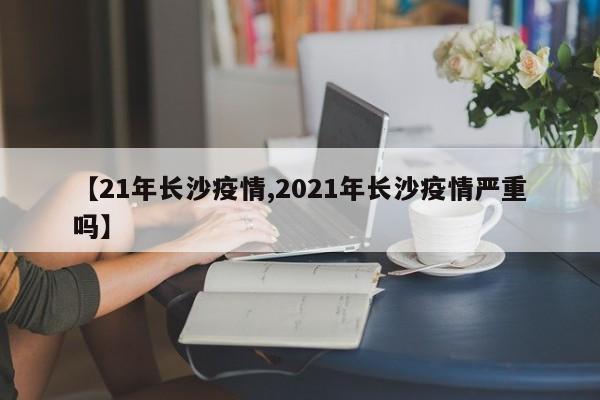 【21年长沙疫情,2021年长沙疫情严重吗】