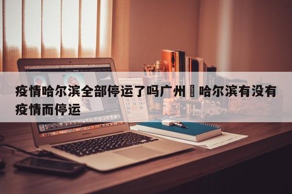 疫情哈尔滨全部停运了吗广州›哈尔滨有没有疫情而停运