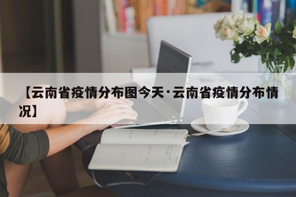 【云南省疫情分布图今天·云南省疫情分布情况】