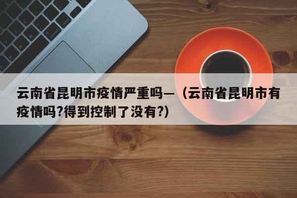 云南省昆明市疫情严重吗—(云南省昆明市有疫情吗?得到控制了没有?)