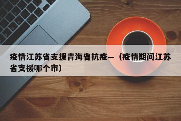 疫情江苏省支援青海省抗疫—(疫情期间江苏省支援哪个市)