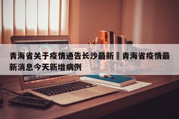 青海省关于疫情通告长沙最新›青海省疫情最新消息今天新增病例
