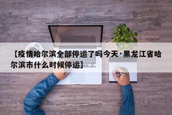 【疫情哈尔滨全部停运了吗今天·黑龙江省哈尔滨市什么时候停运】