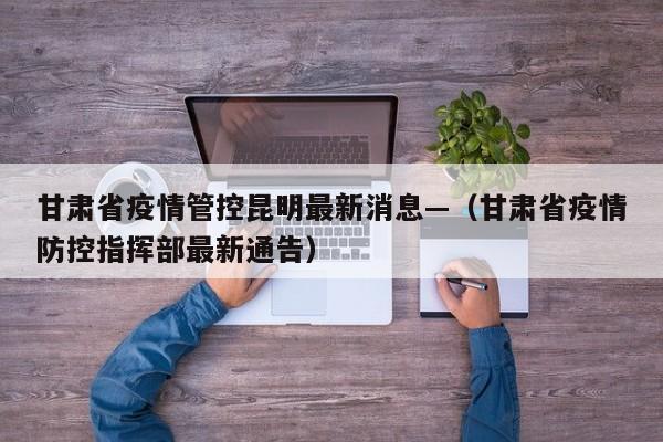 甘肃省疫情管控昆明最新消息—(甘肃省疫情防控指挥部最新通告)