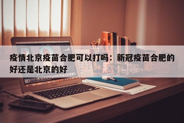 疫情北京疫苗合肥可以打吗:新冠疫苗合肥的好还是北京的好