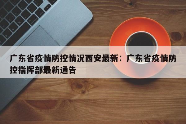 广东省疫情防控情况西安最新:广东省疫情防控指挥部最新通告