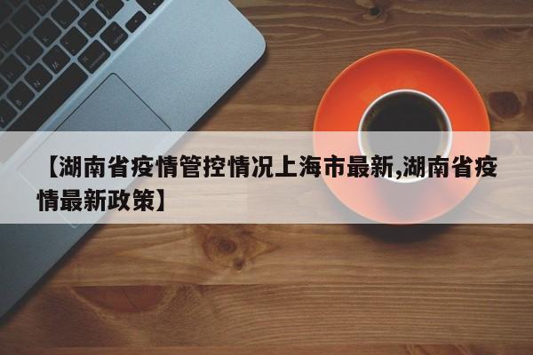 【湖南省疫情管控情况上海市最新,湖南省疫情最新政策】