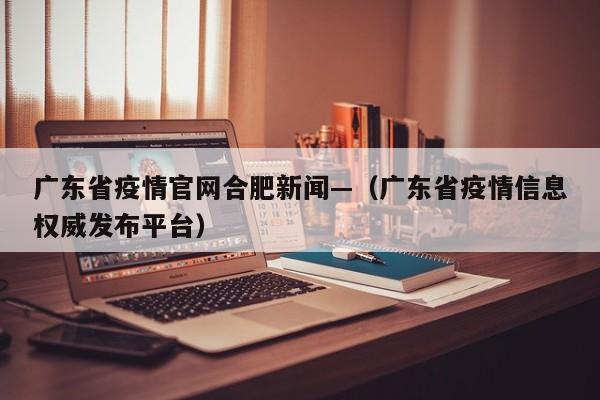 广东省疫情官网合肥新闻—(广东省疫情信息权威发布平台)