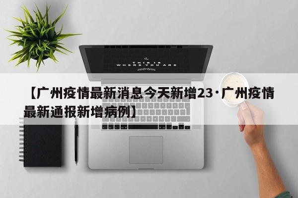 【广州疫情最新消息今天新增23·广州疫情最新通报新增病例】