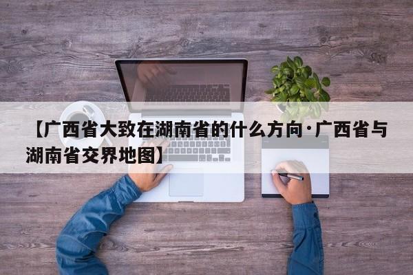 【广西省大致在湖南省的什么方向·广西省与湖南省交界地图】