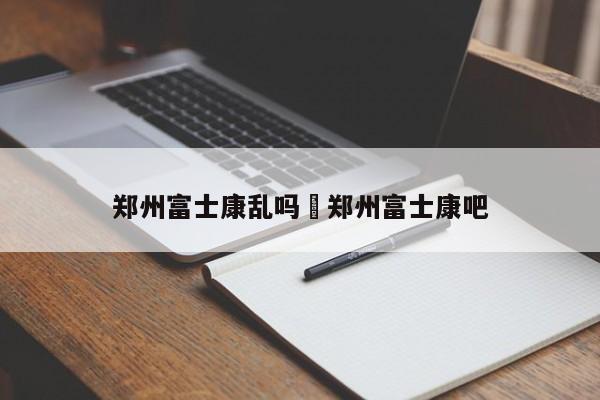 郑州富士康乱吗›郑州富士康吧