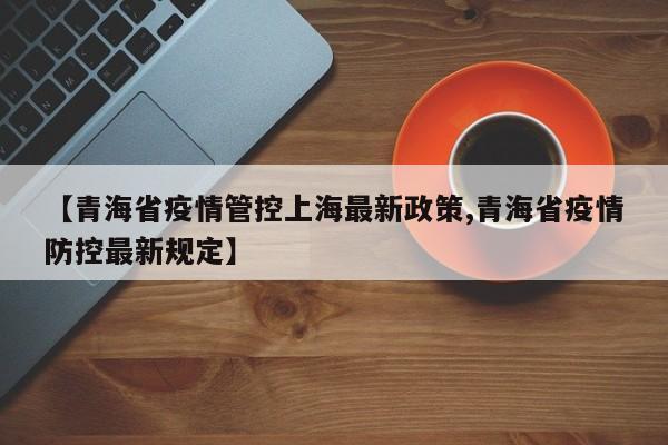 【青海省疫情管控上海最新政策,青海省疫情防控最新规定】
