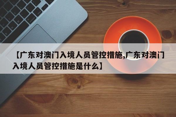 【广东对澳门入境人员管控措施,广东对澳门入境人员管控措施是什么】