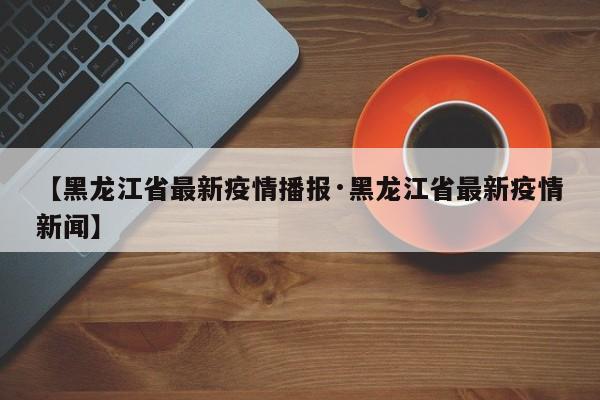 【黑龙江省最新疫情播报·黑龙江省最新疫情新闻】