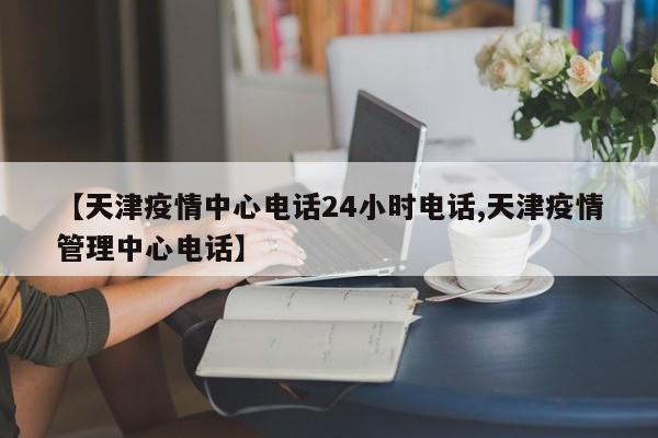 【天津疫情中心电话24小时电话,天津疫情管理中心电话】