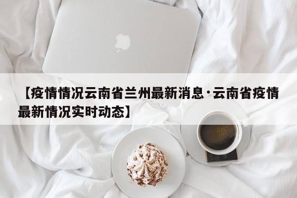 【疫情情况云南省兰州最新消息·云南省疫情最新情况实时动态】