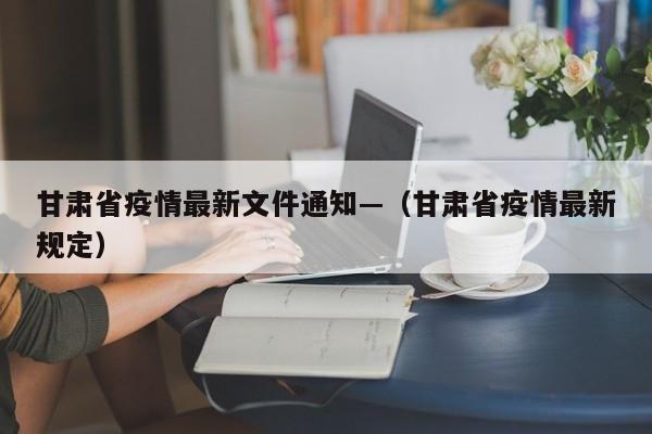 甘肃省疫情最新文件通知—(甘肃省疫情最新规定)