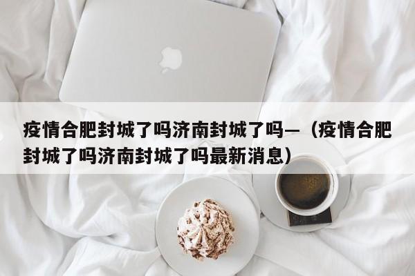 疫情合肥封城了吗济南封城了吗—(疫情合肥封城了吗济南封城了吗最新消息)