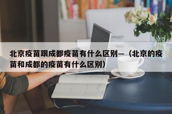 北京疫苗跟成都疫苗有什么区别—(北京的疫苗和成都的疫苗有什么区别)