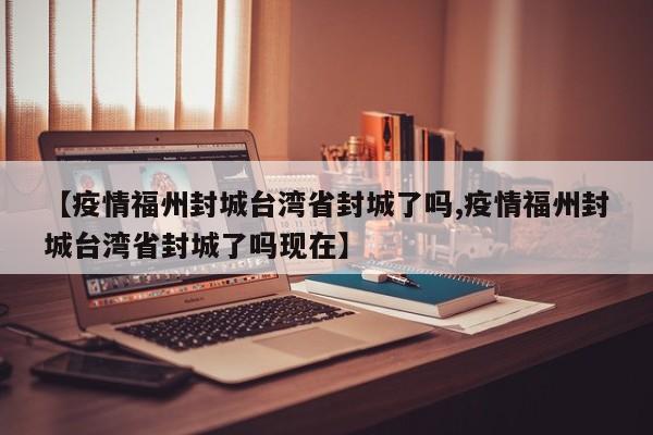 【疫情福州封城台湾省封城了吗,疫情福州封城台湾省封城了吗现在】