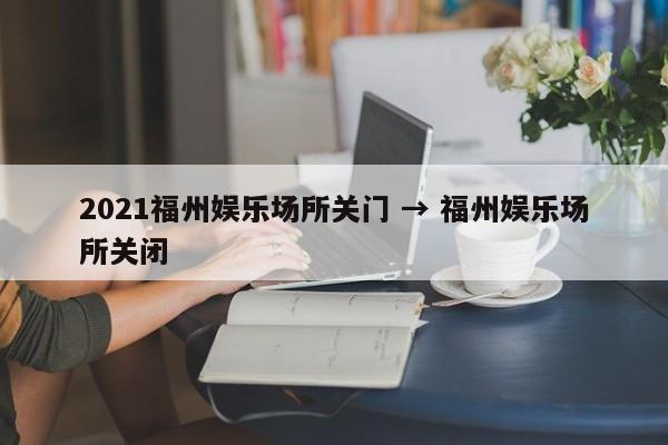 2021福州娱乐场所关门 → 福州娱乐场所关闭