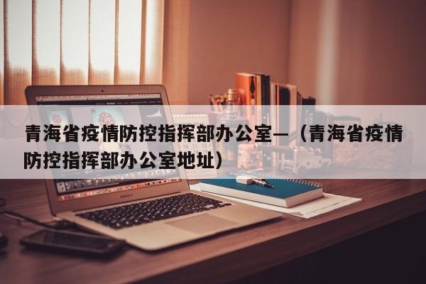 青海省疫情防控指挥部办公室—(青海省疫情防控指挥部办公室地址)