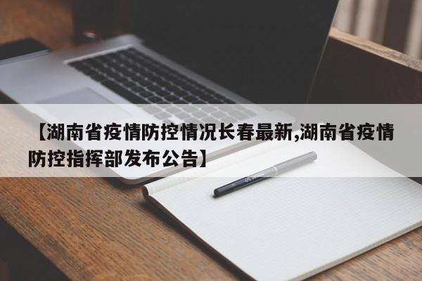 【湖南省疫情防控情况长春最新,湖南省疫情防控指挥部发布公告】