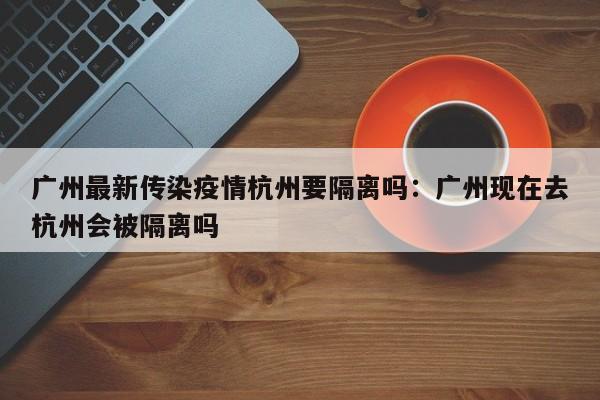 广州最新传染疫情杭州要隔离吗:广州现在去杭州会被隔离吗