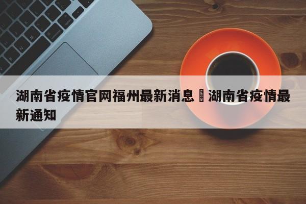 湖南省疫情官网福州最新消息›湖南省疫情最新通知