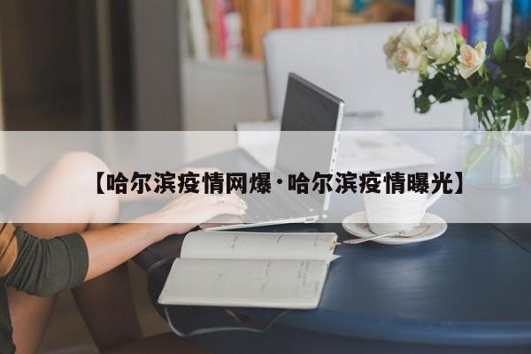 【哈尔滨疫情网爆·哈尔滨疫情曝光】