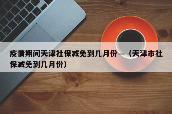 疫情期间天津社保减免到几月份—(天津市社保减免到几月份)