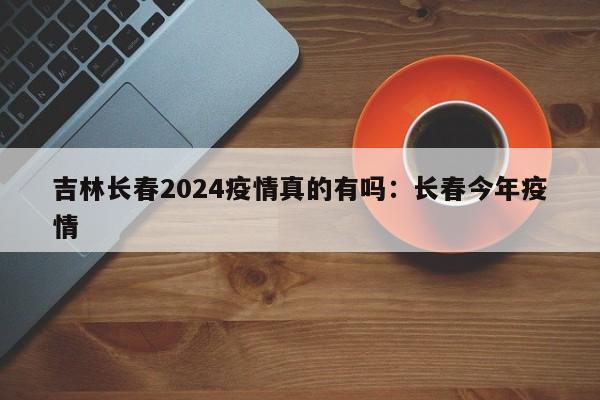 吉林长春2024疫情真的有吗:长春今年疫情