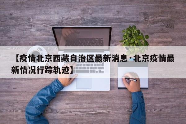 【疫情北京西藏自治区最新消息·北京疫情最新情况行踪轨迹】